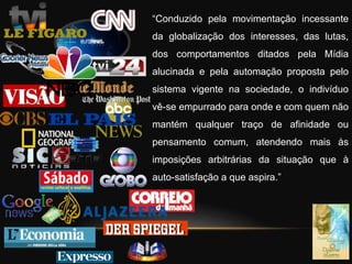 “Conduzido pela movimentação incessante
da globalização dos interesses, das lutas,
dos comportamentos ditados pela Mídia
alucinada e pela automação proposta pelo
sistema vigente na sociedade, o indivíduo
vê-se empurrado para onde e com quem não
mantém qualquer traço de afinidade ou
pensamento comum, atendendo mais às
imposições arbitrárias da situação que à
auto-satisfação a que aspira.”
 