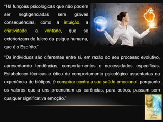 “Há funções psicológicas que não podem
ser negligenciadas sem graves
consequências, como a intuição, a
criatividade, a vontade, que se
exteriorizam do fulcro da psique humana,
que é o Espírito.”
“Os indivíduos são diferentes entre si, em razão do seu processo evolutivo,
apresentando tendências, comportamentos e necessidades específicas.
Estabelecer técnicas e ética de comportamento psicológico assentadas na
experiência de biótipos, é conspirar contra a sua saúde emocional, porquanto
os valores que a uns preenchem as carências, para outros, passam sem
qualquer significativa emoção.”
 