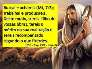 Buscai e achareis (Mt, 7:7);Buscai e achareis (Mt, 7:7);
trabalhai e produzireis.trabalhai e produzireis.
Deste modo, sereis filho deDeste modo, sereis filho de
vossas obras, tereis ovossas obras, tereis o
mérito da sua realização emérito da sua realização e
sereis recompensadosereis recompensado
segundo o que fizerdes.segundo o que fizerdes.
(ESE – Cap. XXV – item 3)(ESE – Cap. XXV – item 3)
 