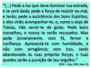 ““(...) Pede a luz que deve iluminar tua estrada,(...) Pede a luz que deve iluminar tua estrada,
e te será dada; pede a força de resistir ao mal,e te será dada; pede a força de resistir ao mal,
e terás; pede a assistência dos bons Espíritos,e terás; pede a assistência dos bons Espíritos,
e eles virão acompanhar-te, e, como o anjo dee eles virão acompanhar-te, e, como o anjo de
Tobias, irão servir-te de guias. Pede bonsTobias, irão servir-te de guias. Pede bons
conselhos, e nunca te serão recusados. Masconselhos, e nunca te serão recusados. Mas
pede sinceramente, com fé, fervor epede sinceramente, com fé, fervor e
confiança. Apresenta-te com humildade, econfiança. Apresenta-te com humildade, e
não com arrogância; sem isso, serásnão com arrogância; sem isso, serás
abandonado às tuas próprias forças, e tuasabandonado às tuas próprias forças, e tuas
quedas serão a punição de teu orgulho.”quedas serão a punição de teu orgulho.”
(ESE – Cap. XXV, item 5)(ESE – Cap. XXV, item 5)
 