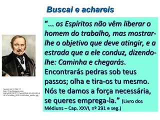 ““...... os Espíritos não vêm liberar oos Espíritos não vêm liberar o
homem do trabalho, mas mostrar-homem do trabalho, mas mostrar-
lhe o objetivo que deve atingir, e alhe o objetivo que deve atingir, e a
estrada que a ele conduz, dizendo-estrada que a ele conduz, dizendo-
lhe: Caminha e chegaráslhe: Caminha e chegarás..
Encontrarás pedras sob teusEncontrarás pedras sob teus
passos; olha e tira-os tu mesmo.passos; olha e tira-os tu mesmo.
Nós te damos a força necessária,Nós te damos a força necessária,
se queres emprega-la.”se queres emprega-la.” (Livro dos(Livro dos
Médiuns – Cap. XXVI, nº 291 e seg.)Médiuns – Cap. XXVI, nº 291 e seg.)
Buscai e achareisBuscai e achareis
Acesso em 14 Abr 15.
http://3.bp.blogspot.com/-
SjkCgCRUHC0/T17gxrA0NuI/AAAAAAAA
ACA/wJuB6q_IlO8/s1600/allan_kardec.jpg
 