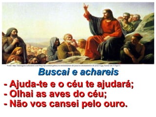 Buscai e achareisBuscai e achareis
- Ajuda-te e o céu te ajudará;- Ajuda-te e o céu te ajudará;
- Olhai as aves do céu;- Olhai as aves do céu;
- Não vos cansei pelo ouro.- Não vos cansei pelo ouro.
Fonte: http://mensagens.culturamix.com/blog/wp-content/gallery/os-ensinamentos-de-jesus/os-ensinamentos-de-jesus-4.jpg Acesso em 11Ago13.
 