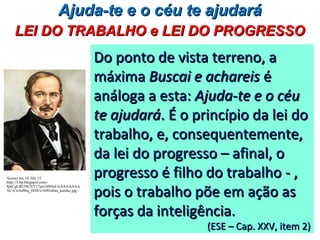Do ponto de vista terreno, aDo ponto de vista terreno, a
máximamáxima Buscai e achareisBuscai e achareis éé
análoga a esta:análoga a esta: Ajuda-te e o céuAjuda-te e o céu
te ajudaráte ajudará. É o princípio da lei do. É o princípio da lei do
trabalho, e, consequentemente,trabalho, e, consequentemente,
da lei do progresso – afinal, oda lei do progresso – afinal, o
progresso é filho do trabalho - ,progresso é filho do trabalho - ,
pois o trabalho põe em ação aspois o trabalho põe em ação as
forças da inteligência.forças da inteligência.
(ESE – Cap. XXV, item 2)(ESE – Cap. XXV, item 2)
Ajuda-te e o céu te ajudaráAjuda-te e o céu te ajudará
LEI DO TRABALHO e LEI DO PROGRESSOLEI DO TRABALHO e LEI DO PROGRESSO
Acesso em 14 Abr 15.
http://3.bp.blogspot.com/-
SjkCgCRUHC0/T17gxrA0NuI/AAAAAAAA
ACA/wJuB6q_IlO8/s1600/allan_kardec.jpg
 