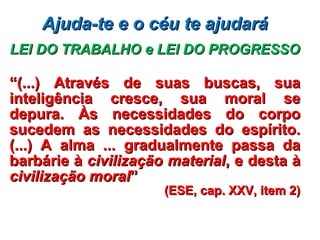 Ajuda-te e o céu te ajudaráAjuda-te e o céu te ajudará
LEI DO TRABALHO e LEI DO PROGRESSOLEI DO TRABALHO e LEI DO PROGRESSO
““(...) Através de suas buscas, sua(...) Através de suas buscas, sua
inteligência cresce, sua moral seinteligência cresce, sua moral se
depura. Às necessidades do corpodepura. Às necessidades do corpo
sucedem as necessidades do espírito.sucedem as necessidades do espírito.
(...) A alma ... gradualmente passa da(...) A alma ... gradualmente passa da
barbárie àbarbárie à civilização materialcivilização material, e desta à, e desta à
civilização moralcivilização moral””
(ESE, cap. XXV, item 2)(ESE, cap. XXV, item 2)
 