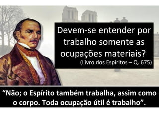 Devem-se entender porDevem-se entender por
trabalho somente astrabalho somente as
ocupações materiais?ocupações materiais?
(Livro dos Espíritos – Q. 675)(Livro dos Espíritos – Q. 675)
““Não; o Espírito também trabalha, assim comoNão; o Espírito também trabalha, assim como
o corpo. Toda ocupação útil é trabalho”.o corpo. Toda ocupação útil é trabalho”.
 