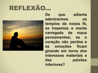 REFLEXÃO...
De que adianta
adentrarmos os
templos da nossa fé,
se trazemos a mente
carregada de maus
pensamentos; se o
coração não perdoa e
as emoções ficam
girando em torno dos
interesses materiais e
das paixões
inferiores?
 