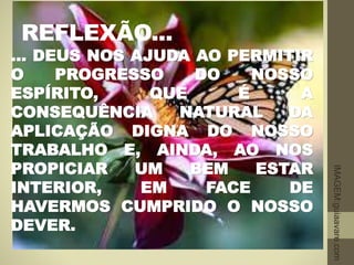 REFLEXÃO...
... DEUS NOS AJUDA AO PERMITIR
O PROGRESSO DO NOSSO
ESPÍRITO, QUE É A
CONSEQUÊNCIA NATURAL DA
APLICAÇÃO DIGNA DO NOSSO
TRABALHO E, AINDA, AO NOS
PROPICIAR UM BEM ESTAR
INTERIOR, EM FACE DE
HAVERMOS CUMPRIDO O NOSSO
DEVER.
IMAGEM:guiaavare.com
 