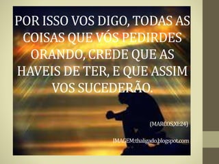 POR ISSO VOS DIGO, TODAS AS
COISAS QUE VÓS PEDIRDES
ORANDO, CREDE QUE AS
HAVEIS DE TER, E QUE ASSIM
VOS SUCEDERÃO.
(MARCOS,XI:24)
IMAGEM:thaligado.blogspot.com
 