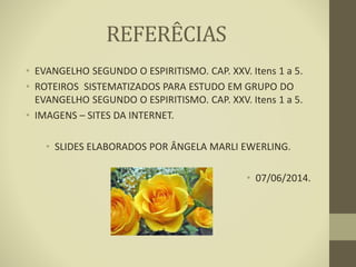 REFERÊCIAS
• EVANGELHO SEGUNDO O ESPIRITISMO. CAP. XXV. Itens 1 a 5.
• ROTEIROS SISTEMATIZADOS PARA ESTUDO EM GRUPO DO
EVANGELHO SEGUNDO O ESPIRITISMO. CAP. XXV. Itens 1 a 5.
• IMAGENS – SITES DA INTERNET.
• SLIDES ELABORADOS POR ÂNGELA MARLI EWERLING.
• 07/06/2014.
 
