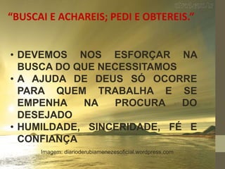 “BUSCAI E ACHAREIS; PEDI E OBTEREIS.”
• DEVEMOS NOS ESFORÇAR NA
BUSCA DO QUE NECESSITAMOS
• A AJUDA DE DEUS SÓ OCORRE
PARA QUEM TRABALHA E SE
EMPENHA NA PROCURA DO
DESEJADO
• HUMILDADE, SINCERIDADE, FÉ E
CONFIANÇA
Imagem: diarioderubiamenezesoficial.wordpress.com
 