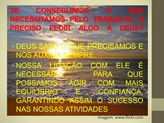 SE CONSEGUIMOS O QUE
NECESSITAMOS PELO TRABALHO, É
PRECISO PEDIR ALGO A DEUS?
• DEUS SABE O QUE PRECISAMOS E
NOS AUXILIA SEMPRE.
• NOSSA LIGAÇÃO COM ELE É
NECESSÁRIA PARA QUE
POSSAMOS AGIR COM MAIS
EQUILÍBRIO E CONFIANÇA,
GARANTINDO ASSIM O SUCESSO
NAS NOSSAS ATIVIDADES.
Imagem: www.flickr.com
 