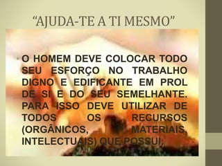 “AJUDA-TE A TI MESMO”
• O HOMEM DEVE COLOCAR TODO
SEU ESFORÇO NO TRABALHO
DIGNO E EDIFICANTE EM PROL
DE SI E DO SEU SEMELHANTE.
PARA ISSO DEVE UTILIZAR DE
TODOS OS RECURSOS
(ORGÂNICOS, MATERIAIS,
INTELECTUAIS) QUE POSSUI.
 