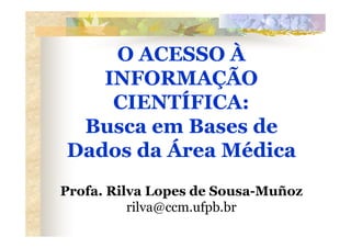 O ACESSO À
   INFORMAÇÃO
    CIENTÍFICA:
 Busca em Bases de
Dados da Área Médica
Profa. Rilva Lopes de Sousa-Muñoz
          rilva@ccm.ufpb.br
 