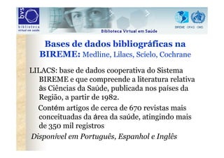 Bases de dados bibliográficas na
  BIREME: Medline, Lilacs, Scielo, Cochrane
LILACS: base de dados cooperativa do Sistema
...
