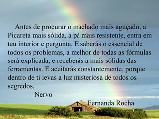 Antes de procurar o machado mais aguçado, a Picareta mais sólida, a pá mais resistente, entra em teu interior e pergunta. E saberás o essencial de todos os problemas, a melhor de todas as fórmulas será explicada, e receberás a mais sólidas das ferramentas. E aceitarás constantemente, porque dentro de ti levas a luz misteriosa de todos os segredos.  Nervo  Fernanda Rocha 