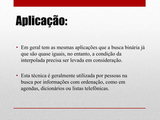 Aplicação:
• Em geral tem as mesmas aplicações que a busca binária já
que são quase iguais, no entanto, a condição da
interpolada precisa ser levada em consideração.
• Esta técnica é geralmente utilizada por pessoas na
busca por informações com ordenação, como em
agendas, dicionários ou listas telefônicas.
 
