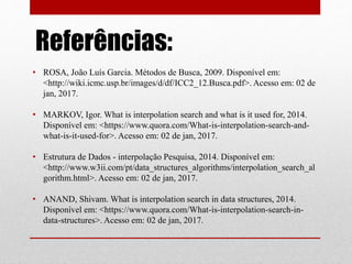 Referências:
• ROSA, João Luís Garcia. Métodos de Busca, 2009. Disponível em:
<http://wiki.icmc.usp.br/images/d/df/ICC2_12.Busca.pdf>. Acesso em: 02 de
jan, 2017.
• MARKOV, Igor. What is interpolation search and what is it used for, 2014.
Disponível em: <https://www.quora.com/What-is-interpolation-search-and-
what-is-it-used-for>. Acesso em: 02 de jan, 2017.
• Estrutura de Dados - interpolação Pesquisa, 2014. Disponível em:
<http://www.w3ii.com/pt/data_structures_algorithms/interpolation_search_al
gorithm.html>. Acesso em: 02 de jan, 2017.
• ANAND, Shivam. What is interpolation search in data structures, 2014.
Disponível em: <https://www.quora.com/What-is-interpolation-search-in-
data-structures>. Acesso em: 02 de jan, 2017.
 