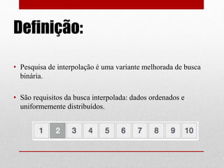 Definição:
• Pesquisa de interpolação é uma variante melhorada de busca
binária.
• São requisitos da busca interpolada: dados ordenados e
uniformemente distribuídos.
 