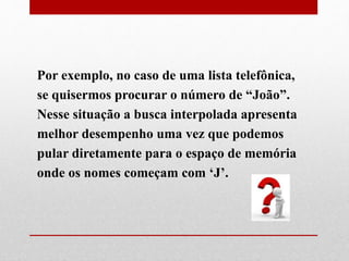 Por exemplo, no caso de uma lista telefônica,
se quisermos procurar o número de “João”.
Nesse situação a busca interpolada apresenta
melhor desempenho uma vez que podemos
pular diretamente para o espaço de memória
onde os nomes começam com ‘J’.
 