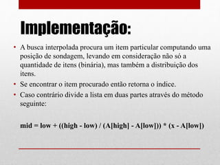 Implementação:
• A busca interpolada procura um item particular computando uma
posição de sondagem, levando em consideração não só a
quantidade de itens (binária), mas também a distribuição dos
itens.
• Se encontrar o item procurado então retorna o índice.
• Caso contrário divide a lista em duas partes através do método
seguinte:
mid = low + ((high - low) / (A[high] - A[low])) * (x - A[low])
 