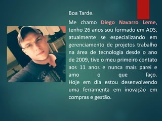 Boa Tarde.
Me chamo Diego Navarro Leme,
tenho 26 anos sou formado em ADS,
atualmente se especializando em
gerenciamento de projetos trabalho
na área de tecnologia desde o ano
de 2009, tive o meu primeiro contato
aos 11 anos e nunca mais parei e
amo o que faço.
Hoje em dia estou desenvolvendo
uma ferramenta em inovação em
compras e gestão.
 