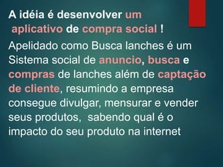 A idéia é desenvolver um
aplicativo de compra social !
Apelidado como Busca lanches é um
Sistema social de anuncio, busca e
compras de lanches além de captação
de cliente, resumindo a empresa
consegue divulgar, mensurar e vender
seus produtos, sabendo qual é o
impacto do seu produto na internet
 