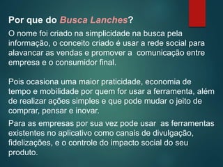 Por que do Busca Lanches?
O nome foi criado na simplicidade na busca pela
informação, o conceito criado é usar a rede social para
alavancar as vendas e promover a comunicação entre
empresa e o consumidor final.
Pois ocasiona uma maior praticidade, economia de
tempo e mobilidade por quem for usar a ferramenta, além
de realizar ações simples e que pode mudar o jeito de
comprar, pensar e inovar.
Para as empresas por sua vez pode usar as ferramentas
existentes no aplicativo como canais de divulgação,
fidelizações, e o controle do impacto social do seu
produto.
 