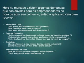Hoje no mercado existem algumas demandas
que são duvidas para os empreendedores na
hora de abrir seu comercio, então o aplicativo vem para
resolver :
 Estrutura de Local.
(Será que eu abri minha empresa no lugar certo?)
(Qual o perfil de publico que eu atendo? )
(Será que a minha empresa é fácil de se chegar ?)
 Controle Financeiro.
(Tenho meu controle financeiro de tudo que entra e sai da minha empresa ? )
(Eu tenho total controle dos pedidos que faço na minha empresa hoje ? )
(Tenho total controle das minhas filias de tudo que ela vende ou compra ? )
 Marketing.
(Como esta sendo o meu impacto do meu produto na internet ? )
(Como divulgar meu produto onde o cliente estiver ? )
Posicionamento de Setor
(Qual é o publico que mais compra da minha empresa ? )
( Qual a região que realizo mais vendas ? )
 