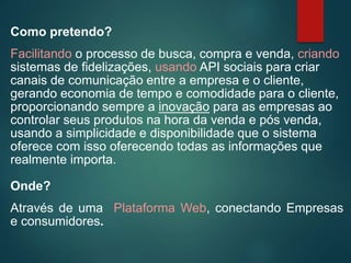 Como pretendo?
Facilitando o processo de busca, compra e venda, criando
sistemas de fidelizações, usando API sociais para criar
canais de comunicação entre a empresa e o cliente,
gerando economia de tempo e comodidade para o cliente,
proporcionando sempre a inovação para as empresas ao
controlar seus produtos na hora da venda e pós venda,
usando a simplicidade e disponibilidade que o sistema
oferece com isso oferecendo todas as informações que
realmente importa.
Onde?
Através de uma Plataforma Web, conectando Empresas
e consumidores.
 