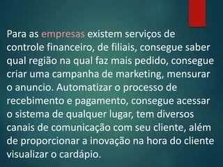 Para as empresas existem serviços de
controle financeiro, de filiais, consegue saber
qual região na qual faz mais pedido, consegue
criar uma campanha de marketing, mensurar
o anuncio. Automatizar o processo de
recebimento e pagamento, consegue acessar
o sistema de qualquer lugar, tem diversos
canais de comunicação com seu cliente, além
de proporcionar a inovação na hora do cliente
visualizar o cardápio.
 