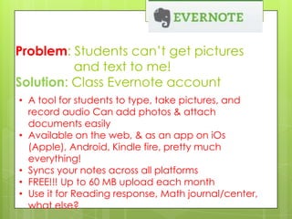 Problem: Students can’t get pictures
and text to me!
Solution: Class Evernote account
• A tool for students to type, take pictures, and
record audio Can add photos & attach
documents easily
• Available on the web, & as an app on iOs
(Apple), Android, Kindle fire, pretty much
everything!
• Syncs your notes across all platforms
• FREE!!! Up to 60 MB upload each month
• Use it for Reading response, Math journal/center,
what else?

 
