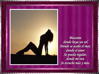 Búscame  donde haya un sol  Donde se acabe el mar,  donde el amor  Se pueda regalar,  donde mi voz  Se escuche más y más.   