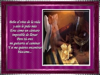 Bebo el víno de la vida  y aún le pido más  Eres como un cántaro  imposible de llenar  Pero tú eres  mi guitarra al caminar  Y si me quieres encontrar  búscame...  