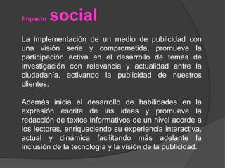 Impacto social 
La implementación de un medio de publicidad con 
una visión seria y comprometida, promueve la 
participación activa en el desarrollo de temas de 
investigación con relevancia y actualidad entre la 
ciudadanía, activando la publicidad de nuestros 
clientes. 
Además inicia el desarrollo de habilidades en la 
expresión escrita de las ideas y promueve la 
redacción de textos informativos de un nivel acorde a 
los lectores, enriqueciendo su experiencia interactiva, 
actual y dinámica facilitando más adelante la 
inclusión de la tecnología y la visión de la publicidad. 
 