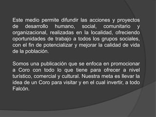 Este medio permite difundir las acciones y proyectos 
de desarrollo humano, social, comunitario y 
organizacional, realizadas en la localidad, ofreciendo 
oportunidades de trabajo a todos los grupos sociales, 
con el fin de potencializar y mejorar la calidad de vida 
de la población. 
Somos una publicación que se enfoca en promocionar 
a Coro con todo lo que tiene para ofrecer a nivel 
turístico, comercial y cultural. Nuestra meta es llevar la 
idea de un Coro para visitar y en el cual invertir, a todo 
Falcón. 

