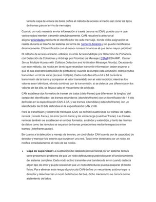 tanto la capa de enlace de datos define el método de acceso al medio así como los tipos
de tramas para el envío de mensajes
Cuando un nodo necesita enviar información a través de una red CAN, puede ocurrir que
varios nodos intenten transmitir simultáneamente. CAN resuelve lo anterior al
asignar prioridades mediante el identificador de cada mensaje, donde dicha asignación se
realiza durante el diseño del sistema en forma de números binarios y no puede modificarse
dinámicamente. El identificador con el menor número binario es el que tiene mayor prioridad.
El método de acceso al medio utilizado es el de Acceso Múltiple por Detección de Portadora,
con Detección de Colisiones y Arbitraje por Prioridad de Mensaje (CSMA/CD+AMP, Carrier
Sense Multiple Access with Collision Detection and Arbitration Message Priority). De acuerdo
con este método, los nodos en la red que necesitan transmitir información deben esperar a
que el bus esté libre (detección de portadora); cuando se cumple esta condición, dichos nodos
transmiten un bit de inicio (acceso múltiple). Cada nodo lee el bus bit a bit durante la
transmisión de la trama y comparan el valor transmitido con el valor recibido; mientras los
valores sean idénticos, el nodo continúa con la transmisión; si se detecta una diferencia en los
valores de los bits, se lleva a cabo el mecanismo de arbitraje.
CAN establece dos formatos de tramas de datos (data frame) que difieren en la longitud del
campo del identificador, las tramas estándares (standard frame) con un identificador de 11 bits
definidas en la especificación CAN 2.0A, y las tramas extendidas (extended frame) con un
identificador de 29 bits definidas en la especificación CAN 2.0B.
Para la transmisión y control de mensajes CAN, se definen cuatro tipos de tramas: de datos,
remota (remote frame), de error (error frame) y de sobrecarga (overload frame). Las tramas
remotas también se establecen en ambos formatos, estándar y extendido, y tanto las tramas
de datos como las remotas se separan de tramas precedentes mediante espacios entre
tramas (interframe space).
En cuanto a la detección y manejo de errores, un controlador CAN cuenta con la capacidad de
detectar y manejar los errores que surjan en una red. Todo error detectado por un nodo, se
notifica inmediatamente al resto de los nodos.
 Capa de supervisor: La sustitución del cableado convencional por un sistema de bus
serie presenta el problema de que un nodo defectuoso puede bloquear el funcionamiento
del sistema completo. Cada nodo activo transmite una bandera de error cuando detecta
algún tipo de error y puede ocasionar que un nodo defectuoso pueda acaparar el medio
físico. Para eliminar este riesgo el protocolo CAN define un mecanismo autónomo para
detectar y desconectar un nodo defectuoso del bus, dicho mecanismo se conoce como
aislamiento de fallos.
 
