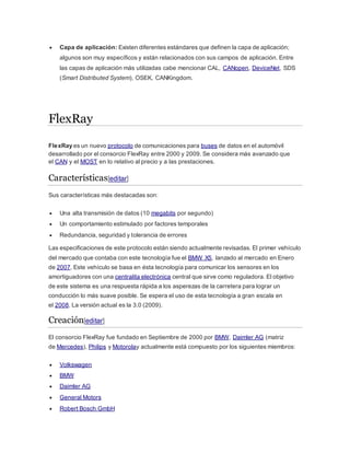  Capa de aplicación: Existen diferentes estándares que definen la capa de aplicación;
algunos son muy específicos y están relacionados con sus campos de aplicación. Entre
las capas de aplicación más utilizadas cabe mencionar CAL, CANopen, DeviceNet, SDS
(Smart Distributed System), OSEK, CANKingdom.
FlexRay
FlexRay es un nuevo protocolo de comunicaciones para buses de datos en el automóvil
desarrollado por el consorcio FlexRay entre 2000 y 2009. Se considera más avanzado que
el CAN y el MOST en lo relativo al precio y a las prestaciones.
Características[editar]
Sus características más destacadas son:
 Una alta transmisión de datos (10 megabits por segundo)
 Un comportamiento estimulado por factores temporales
 Redundancia, seguridad y tolerancia de errores
Las especificaciones de este protocolo están siendo actualmente revisadas. El primer vehículo
del mercado que contaba con este tecnología fue el BMW X5, lanzado al mercado en Enero
de 2007. Este vehículo se basa en ésta tecnología para comunicar los sensores en los
amortiguadores con una centralita electrónica central que sirve como reguladora. El objetivo
de este sistema es una respuesta rápida a los asperezas de la carretera para lograr un
conducción lo más suave posible. Se espera el uso de esta tecnología a gran escala en
el 2008. La versión actual es la 3.0 (2009).
Creación[editar]
El consorcio FlexRay fue fundado en Septiembre de 2000 por BMW, Daimler AG (matriz
de Mercedes), Philips y Motorolay actualmente está compuesto por los siguientes miembros:
 Volkswagen
 BMW
 Daimler AG
 General Motors
 Robert Bosch GmbH
 