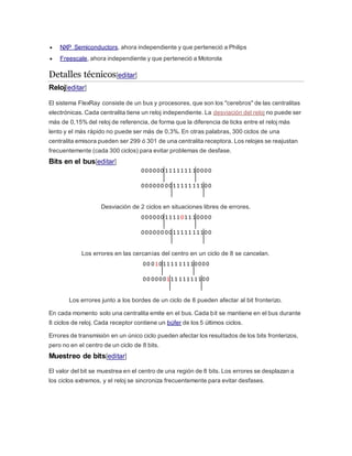  NXP Semiconductors, ahora independiente y que perteneció a Philips
 Freescale, ahora independiente y que perteneció a Motorola
Detalles técnicos[editar]
Reloj[editar]
El sistema FlexRay consiste de un bus y procesores, que son los "cerebros" de las centralitas
electrónicas. Cada centralita tiene un reloj independiente. La desviación del reloj no puede ser
más de 0,15% del reloj de referencia, de forma que la diferencia de ticks entre el reloj más
lento y el más rápido no puede ser más de 0,3%. En otras palabras, 300 ciclos de una
centralita emisora pueden ser 299 ó 301 de una centralita receptora. Los relojes se reajustan
frecuentemente (cada 300 ciclos) para evitar problemas de desfase.
Bits en el bus[editar]
000000 1111111 10000
000000 0011111 11100
Desviación de 2 ciclos en situaciones libres de errores.
000000 1111011 10000
000000 0011111 11100
Los errores en las cercanías del centro en un ciclo de 8 se cancelan.
00 0101111 11110000
00 0000111 11111100
Los errores junto a los bordes de un ciclo de 8 pueden afectar al bit fronterizo.
En cada momento solo una centralita emite en el bus. Cada bit se mantiene en el bus durante
8 ciclos de reloj. Cada receptor contiene un búfer de los 5 últimos ciclos.
Errores de transmisión en un único ciclo pueden afectar los resultados de los bits fronterizos,
pero no en el centro de un ciclo de 8 bits.
Muestreo de bits[editar]
El valor del bit se muestrea en el centro de una región de 8 bits. Los errores se desplazan a
los ciclos extremos, y el reloj se sincroniza frecuentemente para evitar desfases.
 