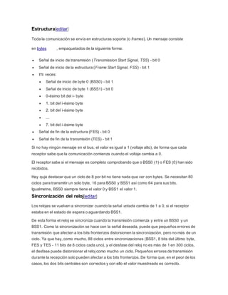 Estructura[editar]
Toda la comunicación se envía en estructuras soporte (o frames). Un mensaje consiste
en bytes , empaquetados de la siguiente forma:
 Señal de inicio de transmisión (Transmission Start Signal, TSS) - bit 0
 Señal de inicio de la estructura (Frame Start Signal, FSS) - bit 1
 veces:
 Señal de inicio de byte 0 (BSS0) - bit 1
 Señal de inicio de byte 1 (BSS1) - bit 0
 0-ésimo bit del i- byte
 1. bit del i-ésimo byte
 2. bit del i-ésimo byte
 ...
 7. bit del i-ésimo byte
 Señal de fin de la estructura (FES) - bit 0
 Señal de fin de la transmisión (TES) - bit 1
Si no hay ningún mensaje en el bus, el valor es igual a 1 (voltaje alto), de forma que cada
receptor sabe que la comunicación comienza cuando el voltaje cambia a 0.
El receptor sabe si el mensaje es completo comprobando que o BSS0 (1) o FES (0) han sido
recibidos.
Hay quje destacar que un ciclo de 8 por bit no tiene nada que ver con bytes. Se necesitan 80
ciclos para transmitir un solo byte, 16 para BSS0 y BSS1 así como 64 para sus bits.
Igualmetne, BSS0 siempre tiene el valor 0 y BSS1 el valor 1.
Sincronización del reloj[editar]
Los relojes se vuelven a sincronizar cuando la señal votada cambia de 1 a 0, si el receptor
estaba en el estado de espera o aguardando BSS1.
De esta forma el reloj se sincroniza cuando la transmisión comienza y entre un BSS0 y un
BSS1. Como la sincronización se hace con la señal deseada, puede que pequeños errores de
transmisión que afecten a los bits fronterizos distorsionen la sincronización, pero no más de un
ciclo. Ya que hay, como mucho, 88 ciclos entre sincronizaciones (BSS1, 8 bits del último byte,
FES y TES - 11 bits de 8 ciclos cada uno), y el desfase del reloj no es más de 1 en 300 ciclos,
el desfase puede distorsionar el reloj como mucho un ciclo. Pequeños errores de transmisión
durante la recepción solo pueden afectar a los bits fronterizos. De forma que, en el peor de los
casos, los dos bits centrales son correctos y con ello el valor muestreado es correcto.
 