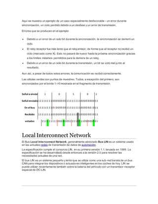 Aquí se muestra un ejemplo de un caso especialmente desfavorable - un error durante
sincronización, un ciclo perdido debido a un desfase y un error de transmisión.
Errores que se producen en el ejemplo:
 Debido a un error de un solo bit durante la sincronización, la sincronización se demoró un
ciclo.
 El reloj receptor fue más lento que el reloj emisor, de forma que el receptor no recibió un
ciclo (marcado como X). Esto no pasará de nuevo hasta la próxima sincronización gracias
a los límites máximos permitidos para la demora de un reloj.
 Debido a un error de un solo bit durante la transmisión, un bit se votó mal junto al
resultado.
Aun así, a pesar de todos estos errores, la comunicación se recibió correctamente.
Las células verdes son puntos de muestreo. Todos, a excepción del primero, son
sincronizados por el borde 1->0 mostrada en el fragmento de transmisión.
Local Interconnect Network
El Bus Local Interconnect Network, generalmente abreviado Bus LIN es un sistema usado
en las actuales redes de transmisión de datos de automoción.
La especificación cumple el consorcio LIN, en su primera versión 1.1, lanzada en 1999. La
especificación se ha desarrollado desde entonces a la versión 2.0 para resolver las
necesidades actuales de una red.
El bus LIN es un sistema pequeño y lento que se utiliza como una sub-red barata de un bus
CAN para integrar los dispositivos o actuadores inteligentes en los coches de hoy. LIN se
puede utilizar recientemente también sobre la batería del vehículo con un transmisor-receptor
especial de DC-LIN.
Señal a enviar 1 0 1 0 1
Señal enviada 111111 11000000 0011111 1110000 000011
En el bus 111111 11010000 0011111 1110000 001011
Recibido 111111 11010000 0011111 1X10000 001011
votados 1111 11111000 0000111 1X11100 000001
 