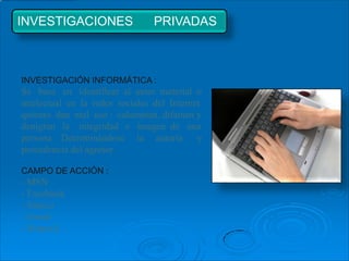 INVESTIGACIONES                  PRIVADAS



INVESTIGACIÓN INFORMÁTICA :
Se basa en identificar al autor material o
intelectual en la redes sociales del Internet
quienes dan mal uso : calumnian, difaman y
denigran la integridad e imagen de una
persona. Determinándose la autoría y
procedencia del agresor.

CAMPO DE ACCIÓN :
- MSN
- Facebook
- Sónico
- Gmail
- Hotmail…
 