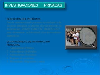 INVESTIGACIONES                   PRIVADAS


SELECCIÓN DEL PERSONAL
Para la contratación de personas en cualquiera de
las áreas laborales, se efectúa el levantamiento de
información ESTRICTAMENTE RESERVADO
para determinar su Identidad y los Antecedentes
respectivos.

LEVANTAMINETO DE INFORMACIÓN
PERSONAL
1   Antecedentes Penales.
2   Antecedentes Judiciales.
3   Antecedentes Policiales.
4   Registro de condenas.
5   Movimiento Migratorio y otros.
 