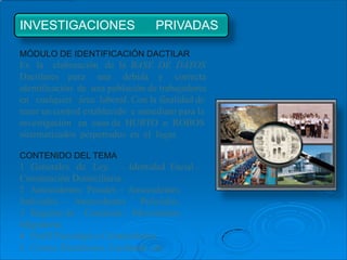 INVESTIGACIONES                   PRIVADAS

MÓDULO DE IDENTIFICACIÓN DACTILAR
Es la elaboración de la BASE DE DATOS
Dactilares para una debida y correcta
identificación de una población de trabajadores
en cualquier área laboral. Con la finalidad de
tener un control establecido e inmediato para la
investigación en caso de HURTO o ROBOS
sistematizados perpetrados en el lugar.

CONTENIDO DEL TEMA
1 Generales de Ley. – Identidad Facial –
Constatación Domiciliaria.
2 Antecedentes Penales – Antecedentes
Judiciales – Antecedentes Policiales.
3 Registro de Condenas – Movimiento
Migratorio.
4 Perfil Psicológico Criminalística.
5 Correo Electrónico, Facebook, etc.
 