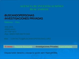 -BUSCANDOPERSONAS
-INVESTIGACIONES PRIVADAS
Teléfonos : Perú

-648-0835
-99993-4443
-41*159*1873
-Rpc: 989051965-992761849

Mail : CONTACTO@BUSCANDOPERSONAS.ORG


Si desea : Registrar Búsqueda      -Investigaciones Privadas: Especialidades


Cliquea botón derecho y escoja la opción abrir Hipervínculos.
 