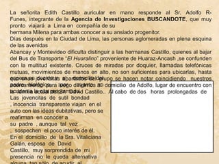 La señorita Edith Castillo auricular en mano responde al Sr. Adolfo R-
Funes, integrante de la Agencia de Investigaciones BUSCANDOTE, que muy
pronto viajará a Lima en compañía de su
hermana Milena para ambas conocer a su ansiado progenitor.
Días después en la Ciudad de Lima, las personas aglomeradas en plena esquina
de las avenidas
Abancay y Montevideo dificulta distinguir a las hermanas Castillo, quienes al bajar
del Bus de Transporte “El Huaralino” proveniente de Huaraz-Ancash ,se confunden
con la multitud existente. Cruces de miradas por doquier, llamadas telefónicas
mutuas, movimientos de manos en alto, no son suficientes para ubicarlas, hasta
que unas jovencitas al domicilio del
espera se decide ir apartados del grupo se hacen notar coincidiendo nuestros
padre biológico,       por  cuanto no
acercamiento para luego dirigirnos al domicilio de Adolfo, lugar de encuentro con
la familia la cita programada. Castillo.. Al cabo de dos horas prolongadas de
acuden a actual del Sr. David
Las jovencitas de sutil bondad
, inocencia transparente viajan en el
auto con las ideas dubitativas, pero se
reafirman en conocer a
su padre , aunque tal vez
, sospechen el poco interés de él.
En el domicilio de la Sra. Vitaliciana
Galán, esposa de David
Castillo, muy sorprendida de mi
presencia no le queda alternativa
 