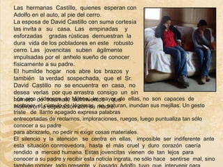 Las hermanas Castillo, quienes esperan con
Adolfo en el auto, al pie del cerro.
La esposa de David Castillo con suma cortesía
las invita a su casa. Las empinadas y
esforzadas gradas rústicas demuestran la
dura vida de los pobladores en este robusto
cerro. Las jovencitas suben ágilmente
impulsadas por el anhelo sueño de conocer
físicamente a su padre.
El humilde hogar nos abre los brazos y
también la verdad sospechada, que el Sr.
David Castillo no se encuentra en casa, no
desea verlas por que arrastra consigo un sin
Los ojos de traumas, Milena, la mayor de ellas, no son capaces de
número vidriosos de sufrimientos que
sostener el cúmulo de lágrimas, madre.
motivaron la separación con su se saturan, inundan sus mejillas. Un gesto
triste de llanto apagado expresa palabras
entrecortadas de reclamos, imploraciones, ruegos, luego puntualiza tan sólo
conocer a su padre
para abrazarlo, no pedir ni exigir cosas materiales.
El silencio y la atención se centra en ellas, imposible ser indiferente ante
esta situación conmovedora, hasta el más cruel y duro corazón caería
rendido a merced humana. Estas jovencitas vienen de tan lejos para
conocer a su padre y recibir esta noticia ingrata, no sólo hace sentirse mal, sino
 