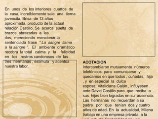En unos de los interiores cuartos de
la casa, increíblemente sale una tierna
jovencita, Brisa de 13 años
aproximada, producto de la actual
relación Castillo. Se acerca suelta de
brazos abrazarlas a las
dos, mereciendo mencionar la
sentenciada frase “ La sangre llama
a la sangre ”. El ambiente dramático
recobra la total calma y la felicidad
en los rostros candorosos de las
tres hermanas , estimula y acentúa        ACOTACION
nuestra labor.                            Intercambiaron mutuamente números
                                          telefónicos para comunicarse y
                                          quedamos en que todos , cuñadas, hija
                                          , y en especial la dulce
                                          esposa, Vitaliciana Galán , influyesen
                                          ante David Castillo para que reciba a
                                          sus hijas bien logradas en su ausencia.
                                          Las hermanas no recuerdan a su
                                          padre por que tenían dos y cuatro
                                          años de edad. En la actualidad, Milena
                                          trabaja en una empresa privada, a la
 