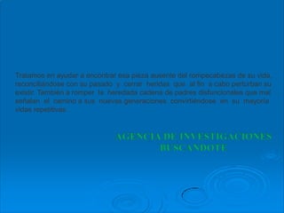 Tratamos en ayudar a encontrar esa pieza ausente del rompecabezas de su vida,
reconciliándose con su pasado y cerrar heridas que al fin a cabo perturban su
existir. También a romper la heredada cadena de padres disfuncionales que mal
señalan el camino a sus nuevas generaciones convirtiéndose en su mayoría
vidas repetitivas.
 