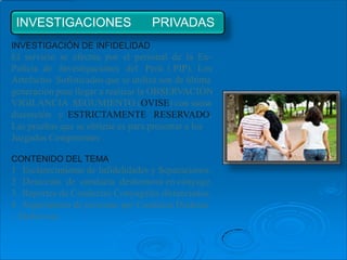 INVESTIGACIONES                    PRIVADAS
INVESTIGACIÓN DE INFIDELIDAD
El servicio se efectúa por el personal de la Ex-
Policía de Investigaciones del Perú ( PIP). Los
Artefactos Sofisticados que se utiliza son de última
generación para llegar a realizar la OBSERVACIÓN
VIGILANCIA SEGUMIENTO (OVISE) con suma
discreción y ESTRICTAMENTE RESERVADO.
Las pruebas que se obtiene es para presentar a los
Juzgados Competentes .

CONTENIDO DEL TEMA
1 Esclarecimiento de Infidelidades y Separaciones.
2 Detección de conducta deshonrosa en cónyuge.
3 Reportes de Conductas Conyugales distanciados.
4 Seguimiento de personas por Conducta Dudosas
– Delictivas.
 