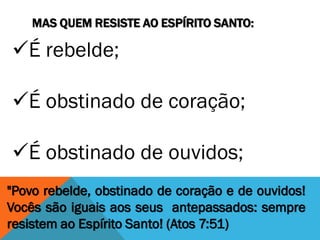 MAS QUEM RESISTE AO ESPÍRITO SANTO:
"Povo rebelde, obstinado de coração e de ouvidos!
Vocês são iguais aos seus antepassados: sempre
resistem ao Espírito Santo! (Atos 7:51)
É rebelde;
É obstinado de coração;
É obstinado de ouvidos;
 